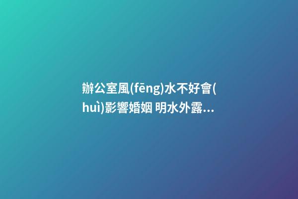 辦公室風(fēng)水不好會(huì)影響婚姻 明水外露不聚財(cái)破姻緣